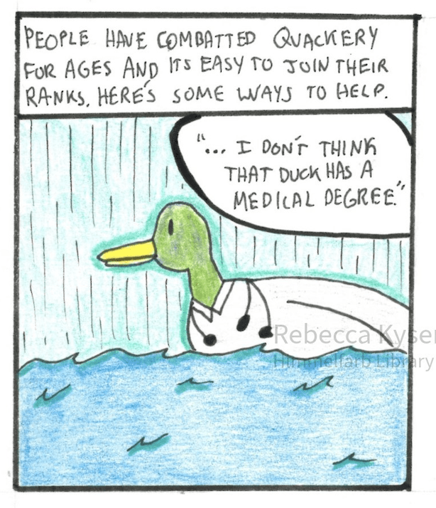 Narration: People have combatted quackery for ages and it’s easy to join their ranks. Here’s some ways to help. 
	Image Description: A duck wearing a lab coat floats in a body of water, 
	Dialogue, off screen: “...I don’t think that duck has a medical degree.” 


